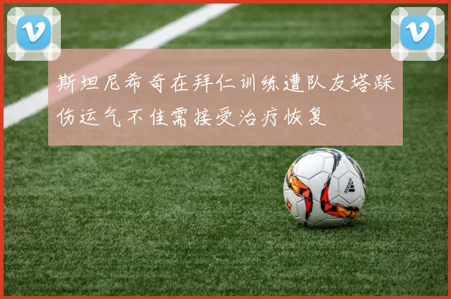 斯坦尼希奇在拜仁训练遭队友塔踩伤运气不佳需接受治疗恢复