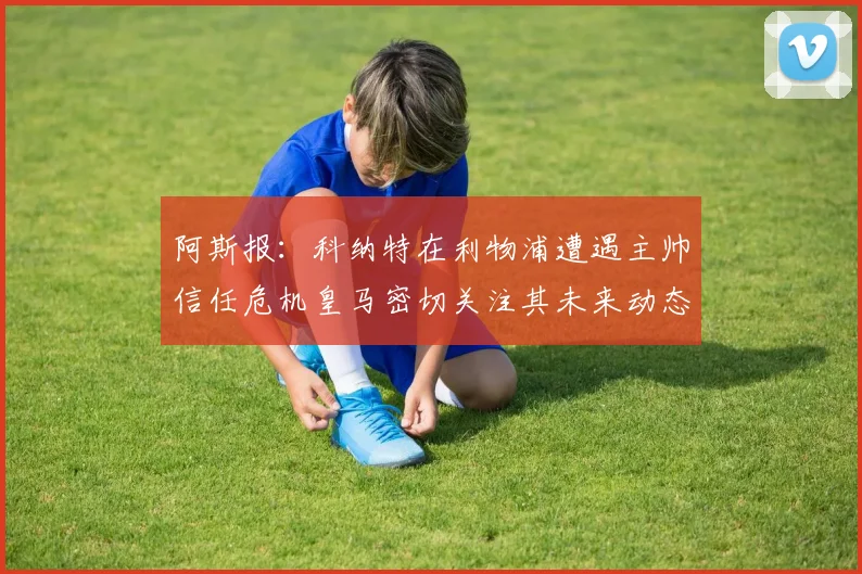 阿斯报：科纳特在利物浦遭遇主帅信任危机皇马密切关注其未来动态