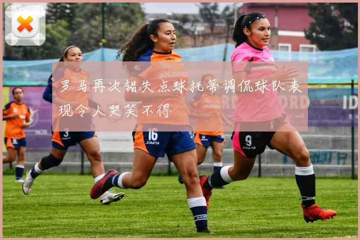 罗马再次错失点球托蒂调侃球队表现令人哭笑不得