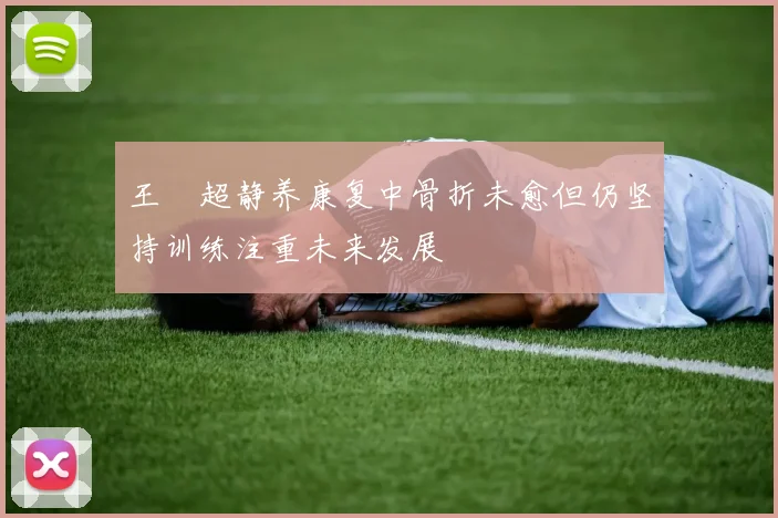 王燊超静养康复中骨折未愈但仍坚持训练注重未来发展