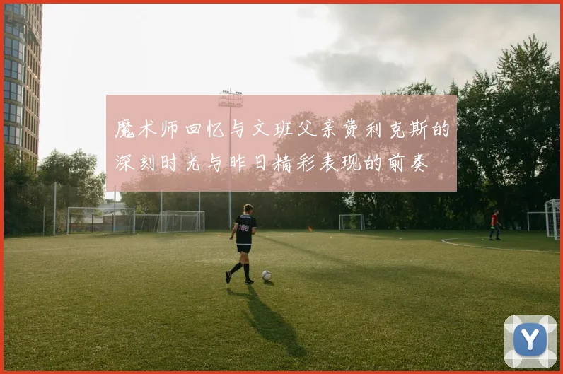 魔术师回忆与文班父亲费利克斯的深刻时光与昨日精彩表现的前奏