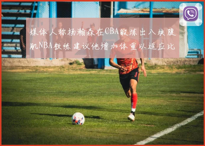 媒体人称杨瀚森在CBA锻炼出八块腹肌NBA教练建议他增加体重以适应比赛