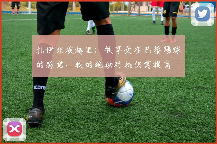 扎伊尔埃梅里：很享受在巴黎踢球的感觉，我的跑动对抗仍需提高