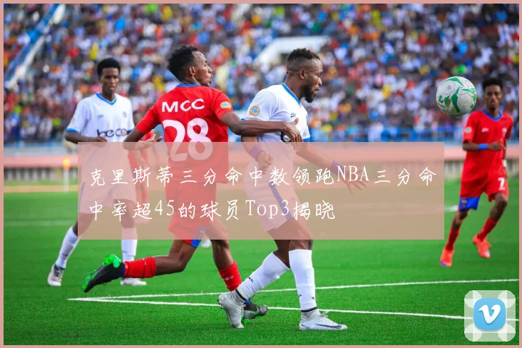 克里斯蒂三分命中数领跑NBA三分命中率超45的球员Top3揭晓