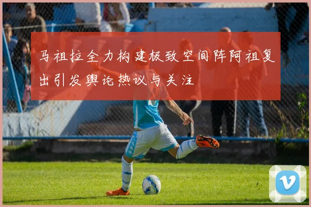 马祖拉全力构建极致空间阵阿祖复出引发舆论热议与关注