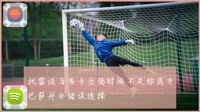 托雷谈马洛卡出场时间不足称离开巴萨并非错误选择