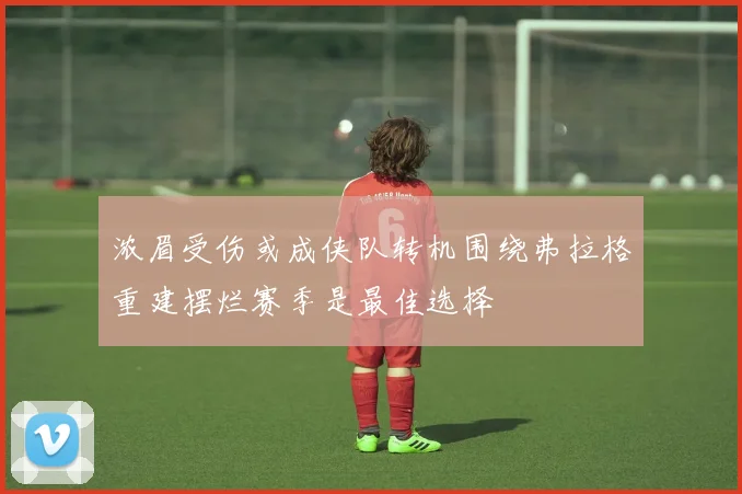 浓眉受伤或成侠队转机围绕弗拉格重建摆烂赛季是最佳选择
