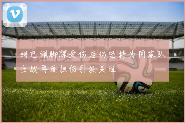 姆巴佩脚踝受伤后仍坚持为国家队出战再度扭伤引发关注