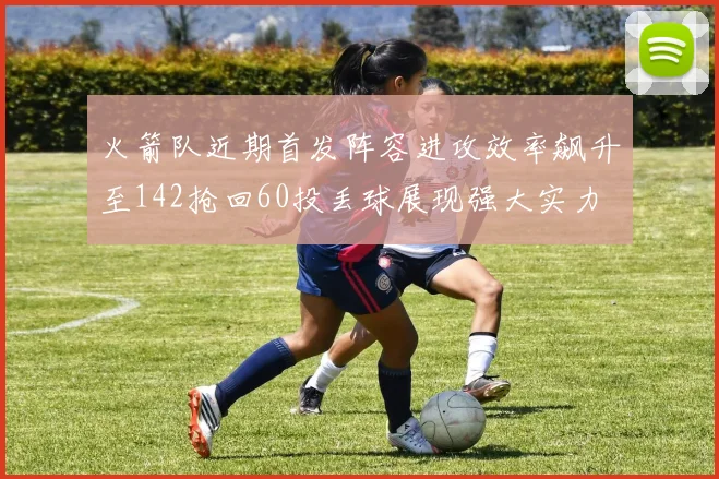 火箭队近期首发阵容进攻效率飙升至142抢回60投丢球展现强大实力
