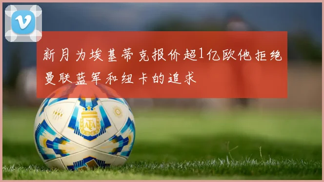 新月为埃基蒂克报价超1亿欧他拒绝曼联蓝军和纽卡的追求
