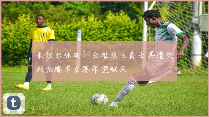 米切尔独砍34分难救主爵士再遭失利无缘季后赛希望破灭