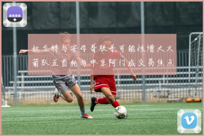 杜兰特与字母哥联手可能性增大火箭队五首轮与申京阿门成交易焦点