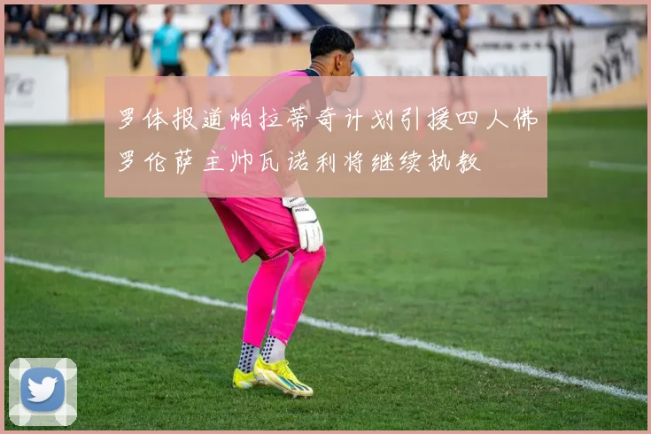 罗体报道帕拉蒂奇计划引援四人佛罗伦萨主帅瓦诺利将继续执教