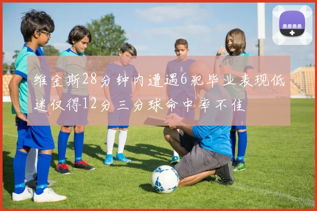 维金斯28分钟内遭遇6犯毕业表现低迷仅得12分三分球命中率不佳