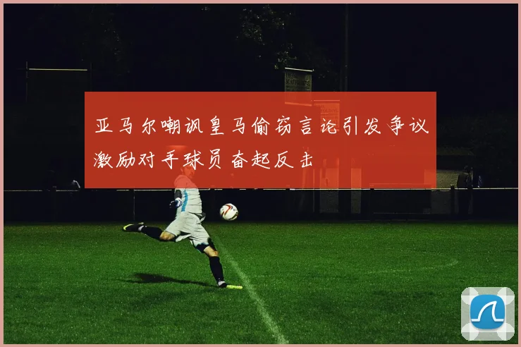 亚马尔嘲讽皇马偷窃言论引发争议激励对手球员奋起反击