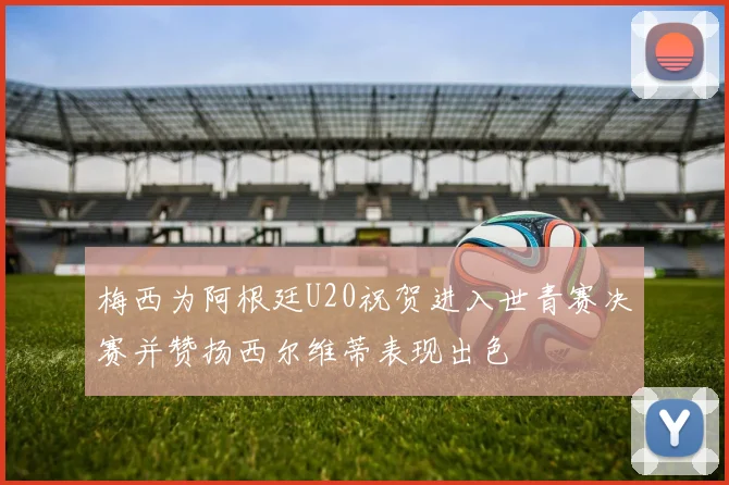 梅西为阿根廷U20祝贺进入世青赛决赛并赞扬西尔维蒂表现出色