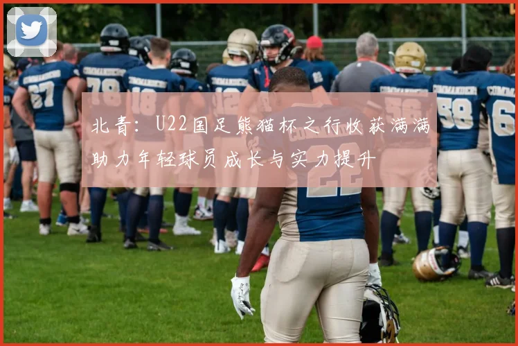 北青：U22国足熊猫杯之行收获满满助力年轻球员成长与实力提升