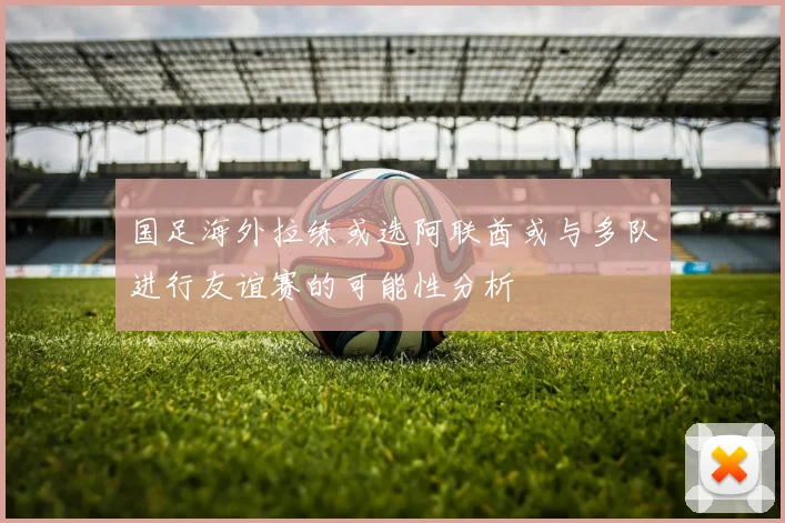 国足海外拉练或选阿联酋或与多队进行友谊赛的可能性分析