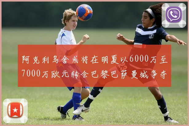 阿克利乌舍或将在明夏以6000万至7000万欧元转会巴黎巴萨曼城争夺战升级
