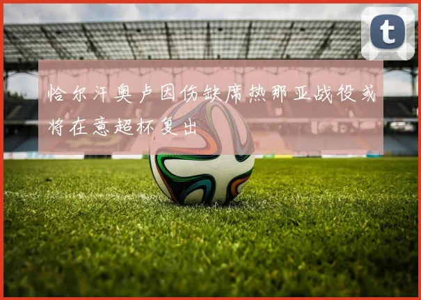 恰尔汗奥卢因伤缺席热那亚战役或将在意超杯复出