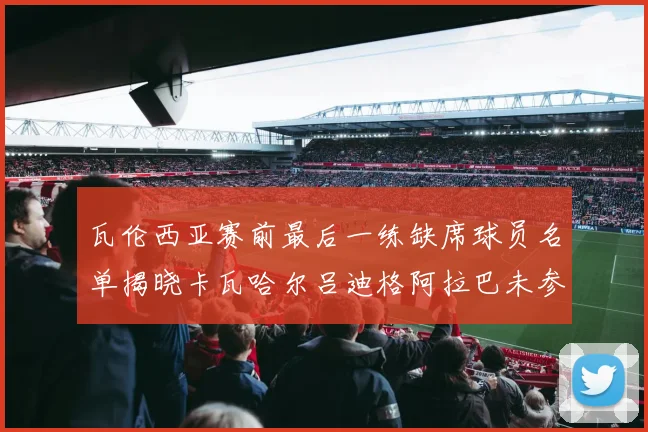 瓦伦西亚赛前最后一练缺席球员名单揭晓卡瓦哈尔吕迪格阿拉巴未参与训练