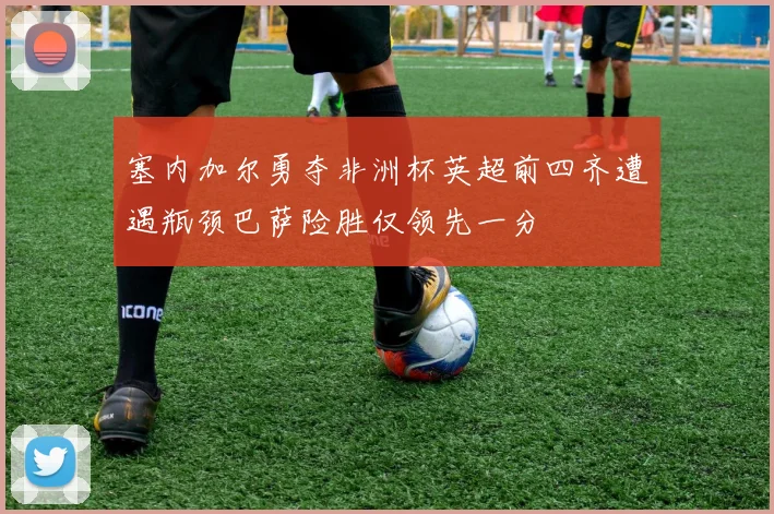 塞内加尔勇夺非洲杯英超前四齐遭遇瓶颈巴萨险胜仅领先一分