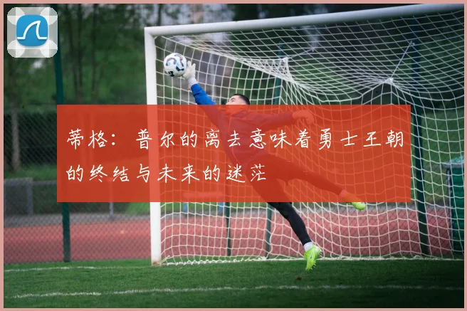 蒂格：普尔的离去意味着勇士王朝的终结与未来的迷茫
