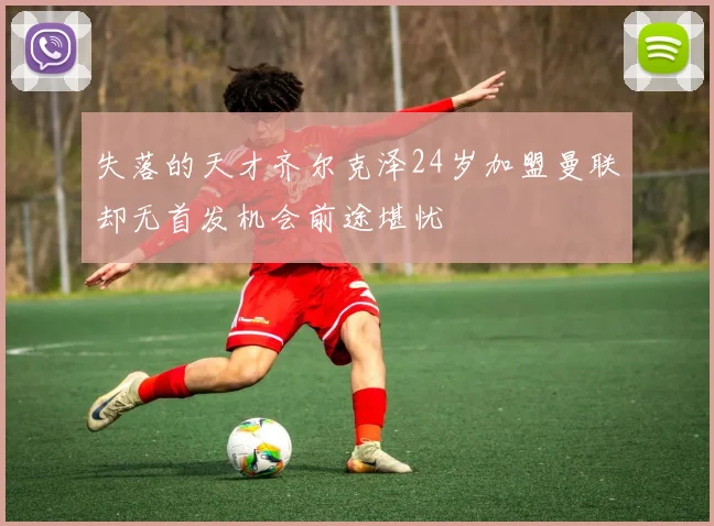 失落的天才齐尔克泽24岁加盟曼联却无首发机会前途堪忧