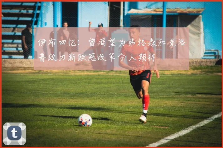 伊布回忆：曾渴望为弗格森和克洛普效力新欧冠改革令人期待