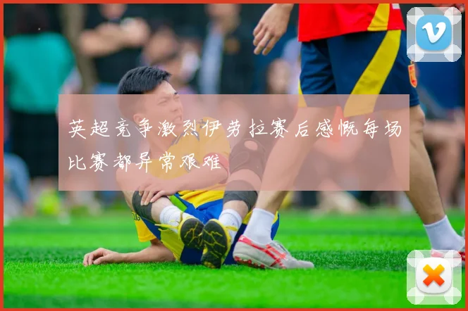 英超竞争激烈伊劳拉赛后感慨每场比赛都异常艰难
