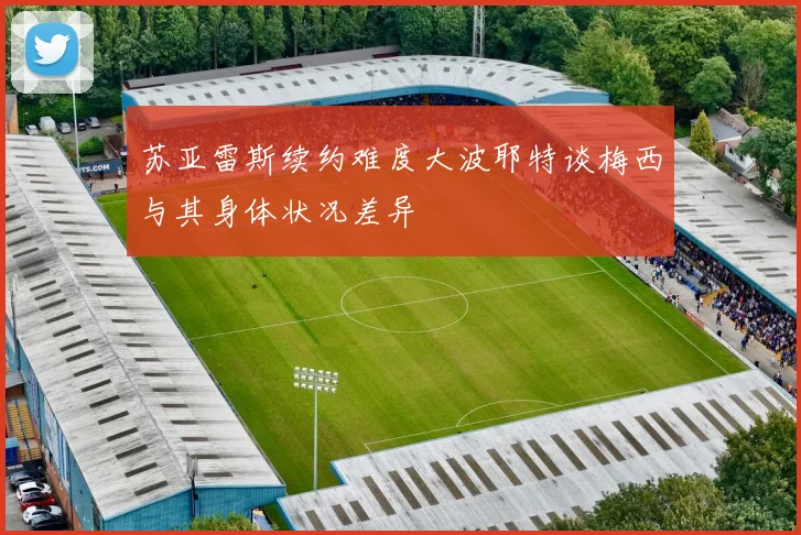苏亚雷斯续约难度大波耶特谈梅西与其身体状况差异