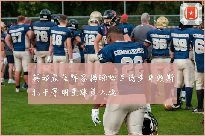 英超最佳阵容揭晓哈兰德多库赖斯扎卡等明星球员入选