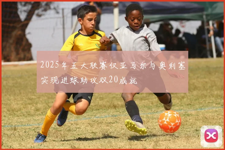 2025年五大联赛仅亚马尔与奥利塞实现进球助攻双20成就